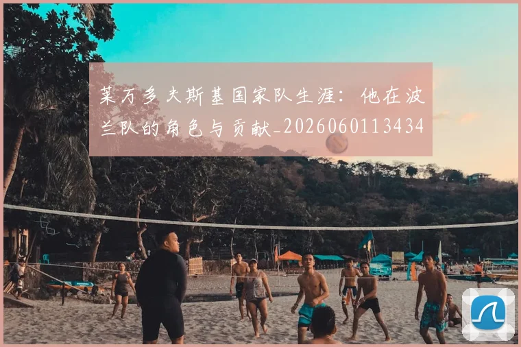 莱万多夫斯基国家队生涯：他在波兰队的角色与贡献_20260601134348_20260703181759