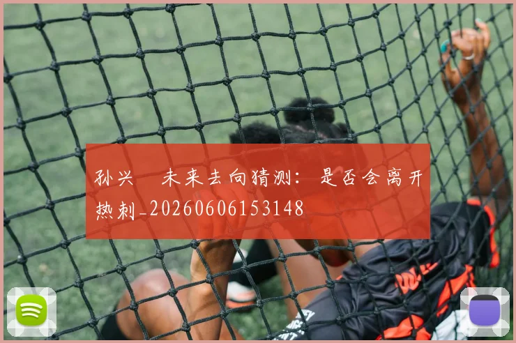 孙兴慜未来去向猜测：是否会离开热刺_20260606153148