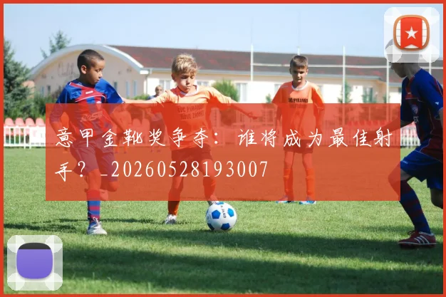 意甲金靴奖争夺:谁将成为最佳射手?_20260528193007