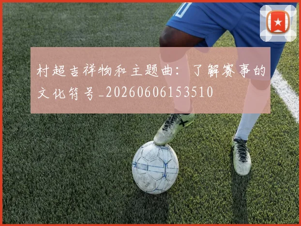 村超吉祥物和主题曲：了解赛事的文化符号_20260606153510