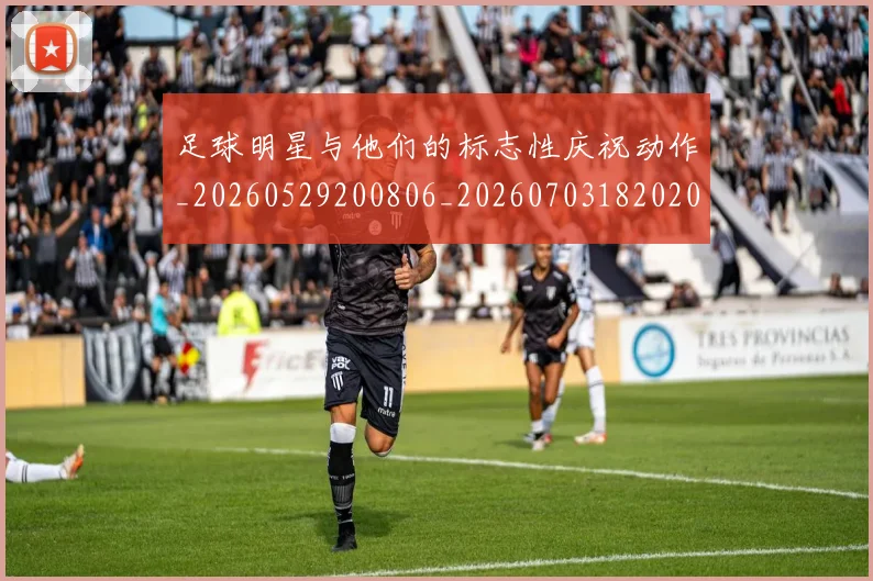 足球明星与他们的标志性庆祝动作_20260529200806_20260703182020