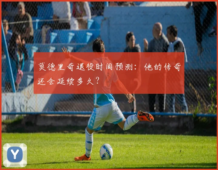 莫德里奇退役时间预测:他的传奇还会延续多久?