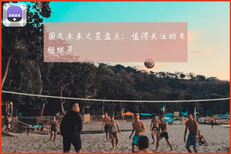 国足未来之星盘点:值得关注的年轻球员